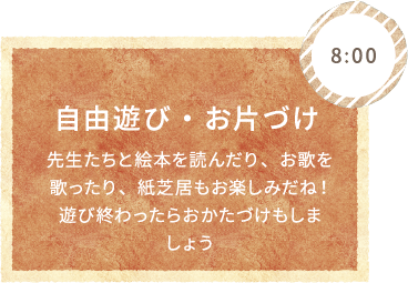 8:00 自由遊び・お片づけ 先生たちと絵本を読んだり、お歌を歌ったり、紙芝居もお楽しみだね！遊び終わったらおかたづけもしましょう