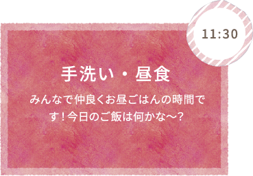 11:30 手洗い・昼食 みんなで仲良くお昼ごはんの時間です！今日のご飯は何かな〜？